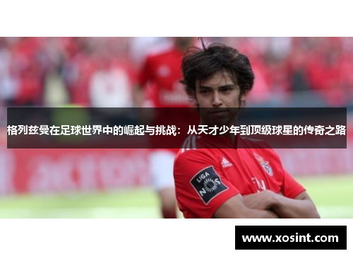 格列兹曼在足球世界中的崛起与挑战：从天才少年到顶级球星的传奇之路