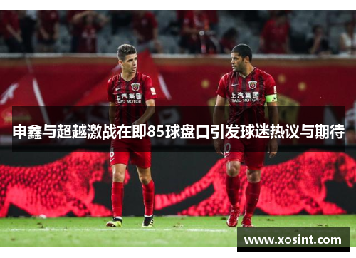 申鑫与超越激战在即85球盘口引发球迷热议与期待