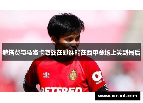 赫塔费与马洛卡激战在即谁能在西甲赛场上笑到最后